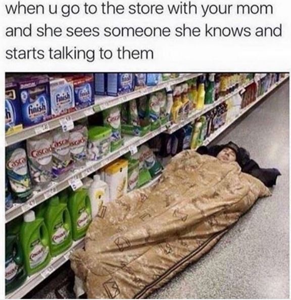 When u go to the store with your mom and she sees someone she knows and starts t