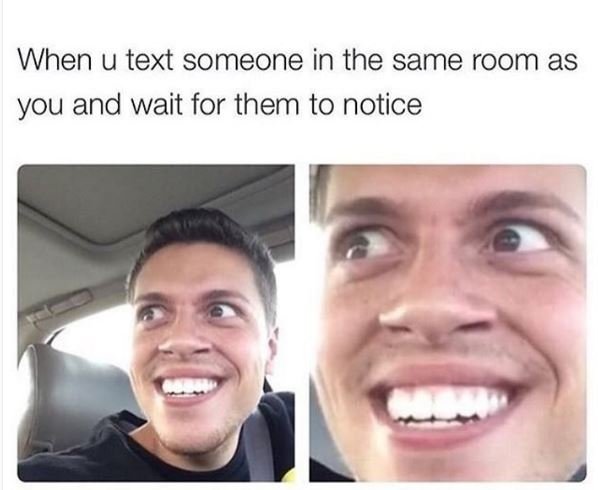 When u text someone in the same room as you and wait for them to notice