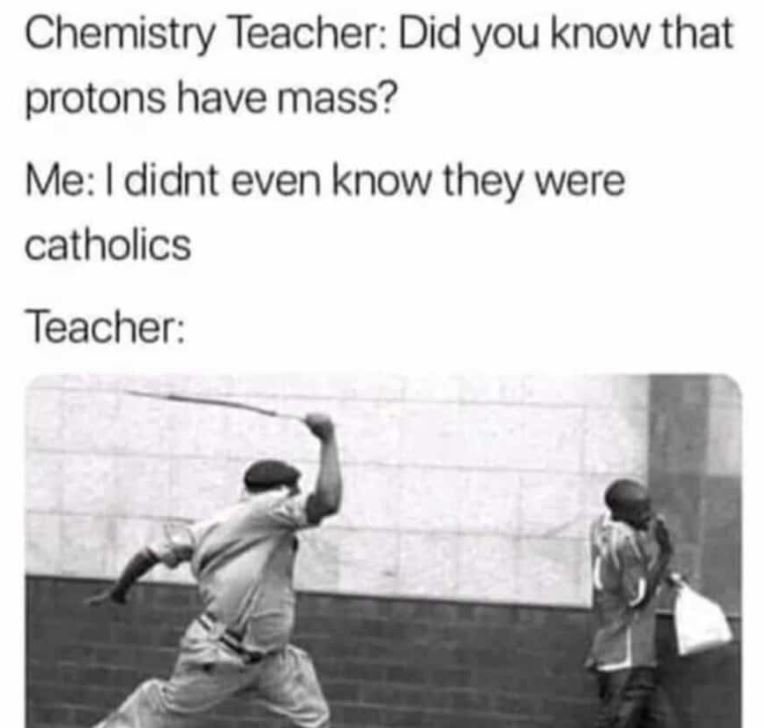 Chemistry teacher did you know that protons have mass? me i didnt even know they