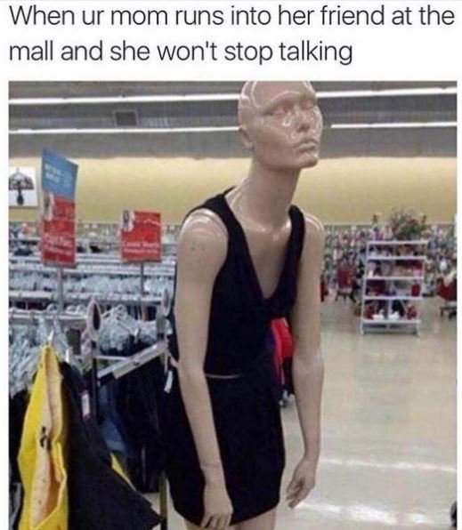 When ur mom runs into her friend at the mall and she won't stop talking