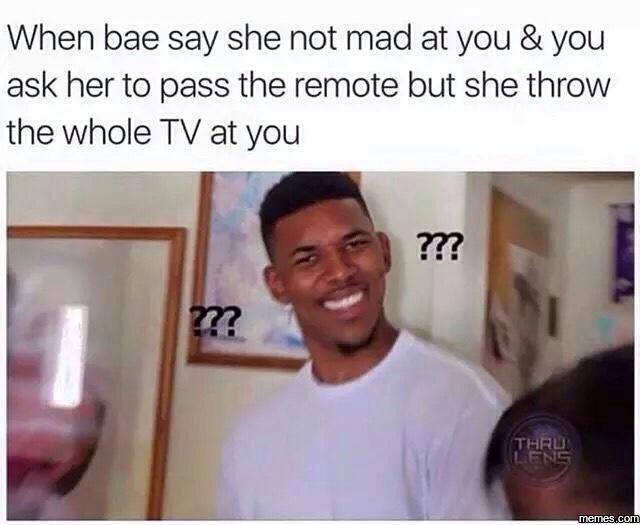 When bae say she not mad at you you ask her to pass the remote but she throw the