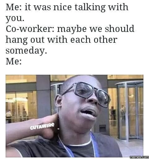 Me it was nice talking with you. coworker maybe we should hang out with each oth