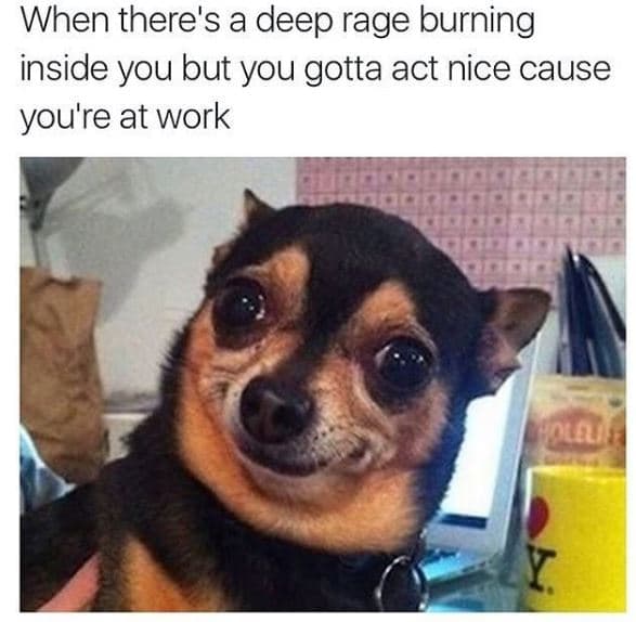 When there's a deep rage burning inside you but you gotta act nice cause you're