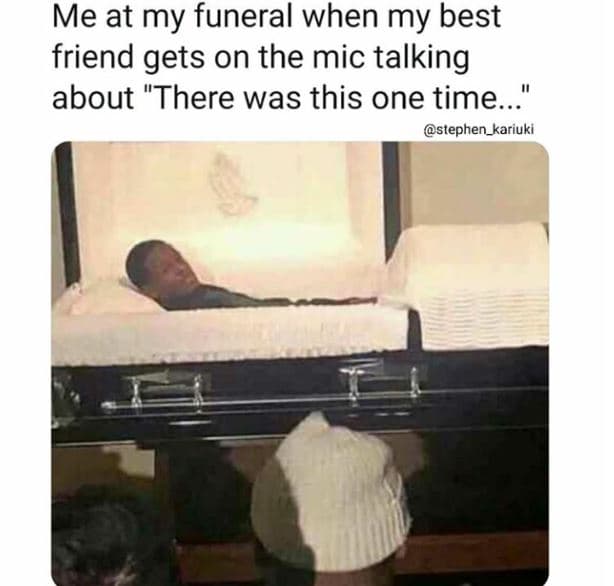 Me at my funeral when my best friend gets on the mic talking about there was thi