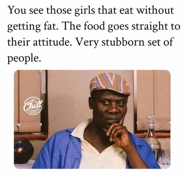 You see those girls that eat without getting fat. the food goes straight to thei