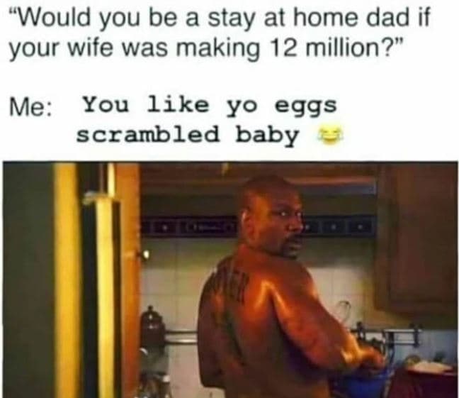 Would you be a stay at home dad if your wife was making 12 million? me you like