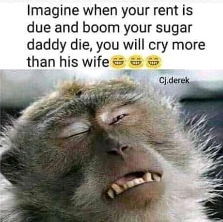 Imagine when your rent is due and boom your sugar daddy die, you will cry more t