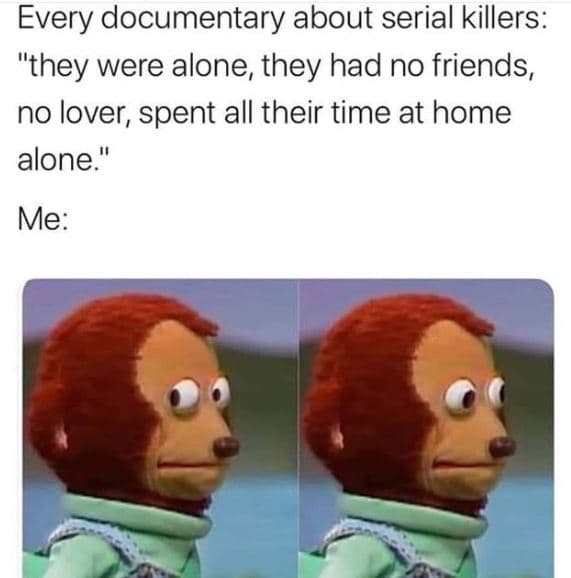 Every documentary about serial killers they were alone, they had no friends, no