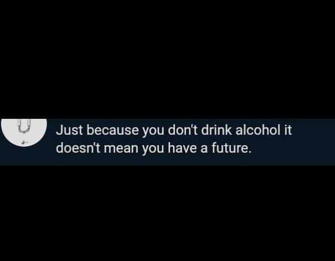 Just because you dont drink alcohol it doesn't mean you have a future.