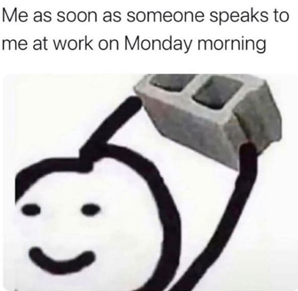 Me as soon as someone speaks to me at work on monday morning
