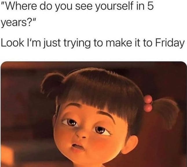 Where do you see yourself in 5 years? look i'm just trying to make it to friday