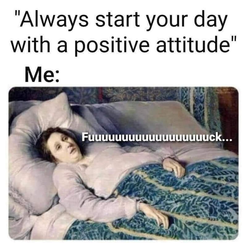 Always start your day with a positive attitude me fuuuuuuuuuuuuuuuuuuck...