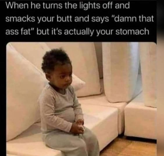 When he turns the lights off and smacks your butt and says 'damn that ass fat bu