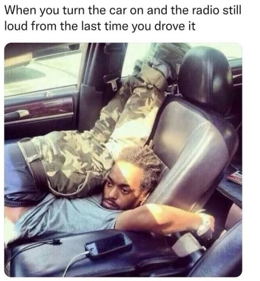 When you turn the car on and the radio still loud from the last time you drove i