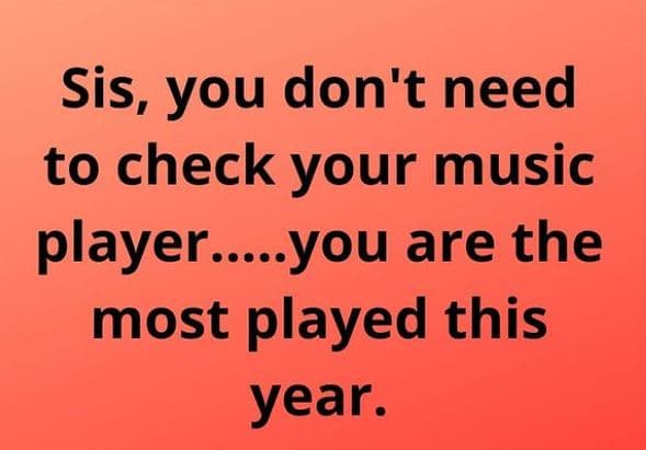 Sis, you don't need to check your music player.you are the most played this year
