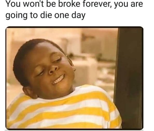 You wont be broke forever you are going to die one day