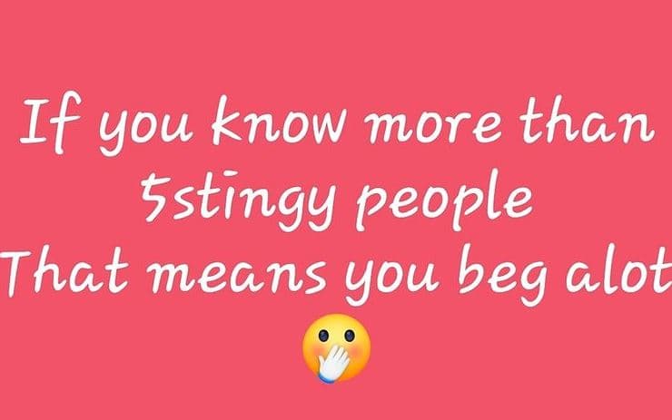 If you know more than 5stingy people that means you beg alot