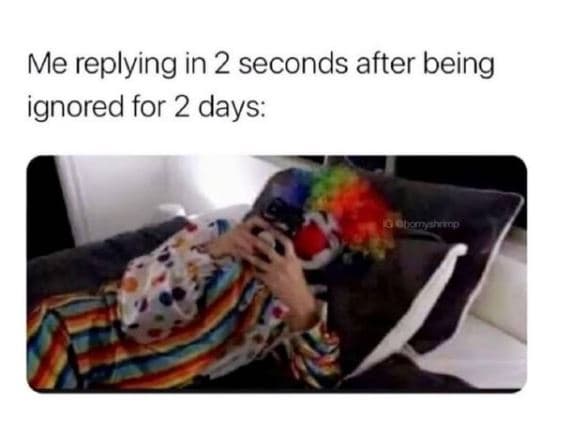 Me replying in 2 seconds after being ignored for 2 days