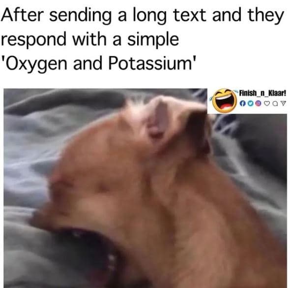 After sending a long text and they respond with a simple 'oxygen and potassium'