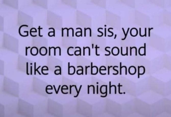 Get a man sis, your room can't sound like a barbershop every night.