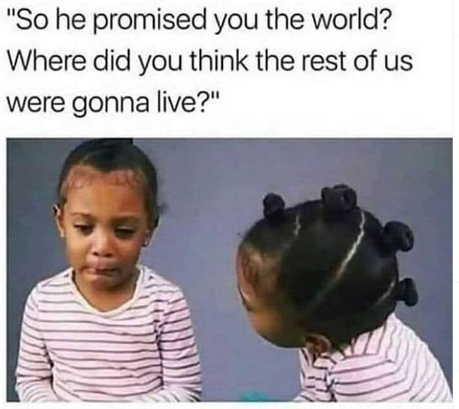 So he promised you the world? where did you think the rest of us were gonna live