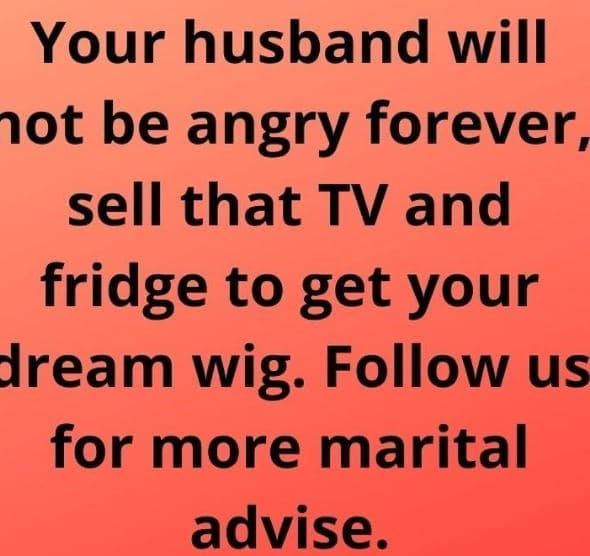 Your husband will ot be angry forever_ sell that tv and fridge to get your iream