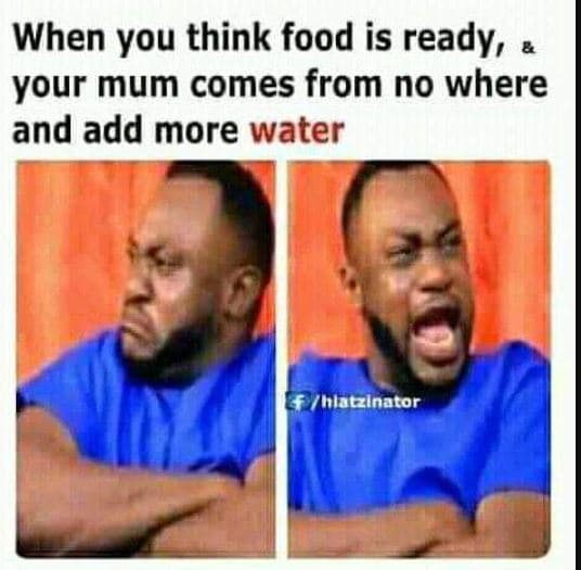 When you think food is ready, your mum comes from no where and add more water ac