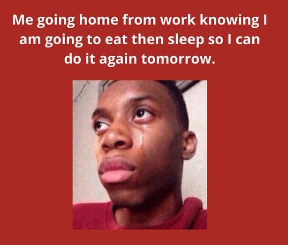 Me going home from work knowing ! am going to eat then sleep so can do it again