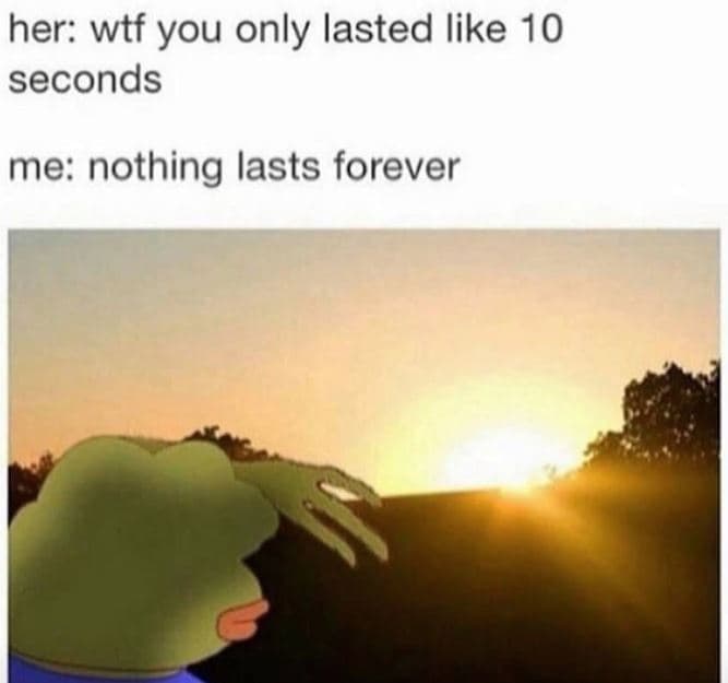 Her wtf you only lasted like 10 seconds me nothing lasts forever