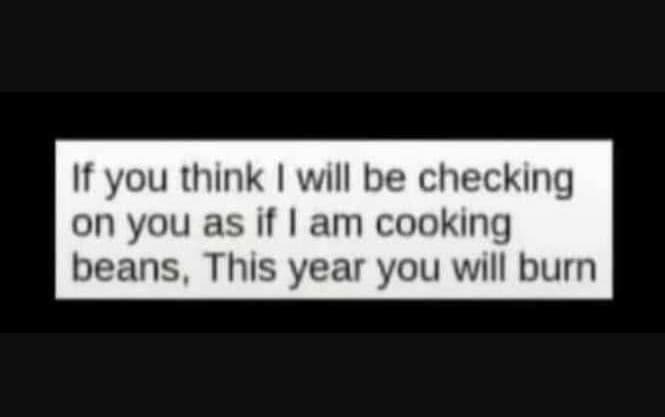 If you think will be checking on you as if am cooking beans , this year you will