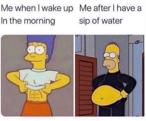 Me when wake up me after have a in the morning sip of water