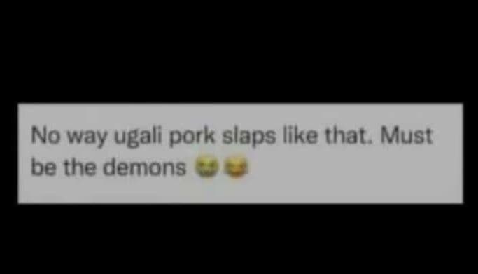 No way ugali pork slaps like that. must be the demons