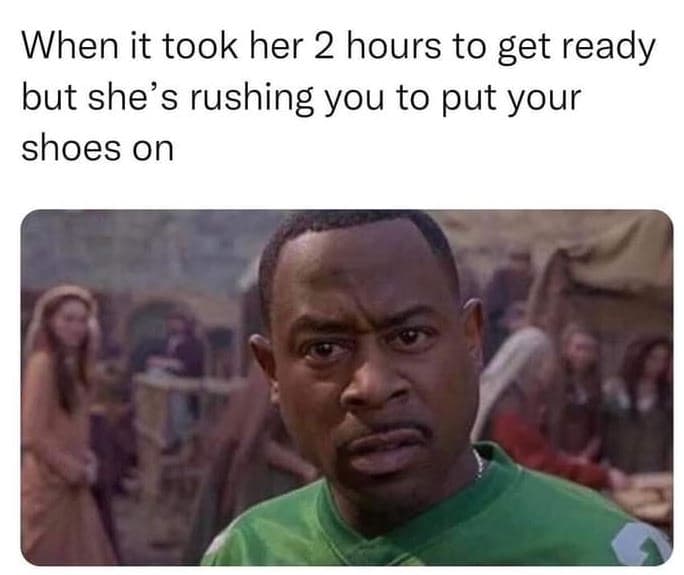 When it took her 2 hours to get ready but shes rushing you to put your shoes on