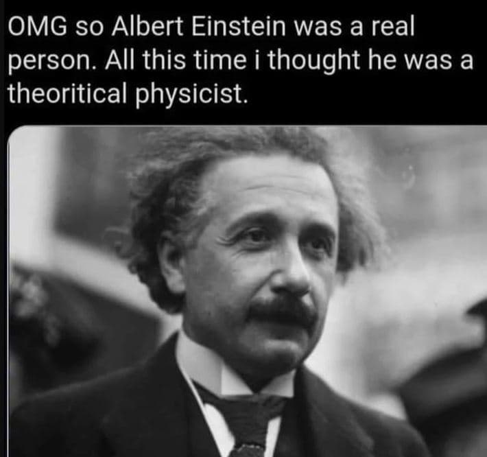 Omg so albert einstein was a real person. all this time i thought he was a theor