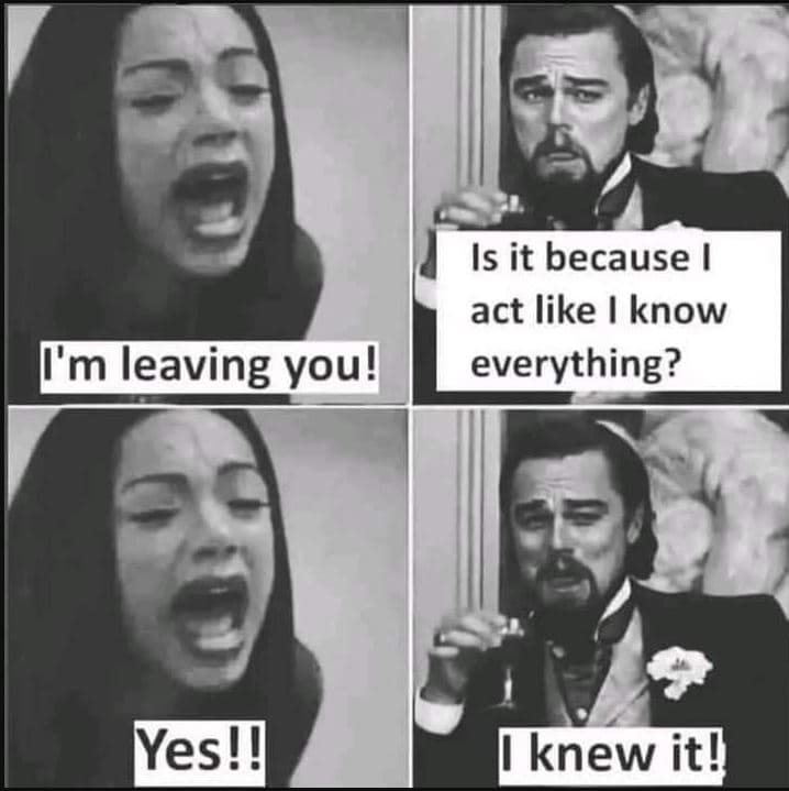 Is it because act like know everything? tm leaving you! yes ! knew it!