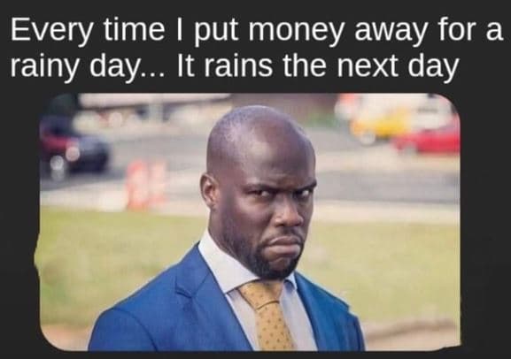 Every time put money away for a rainy day . it rains the next day