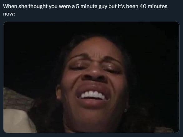 When she thought you were a 5 minute guy but its been 40 minutes now
