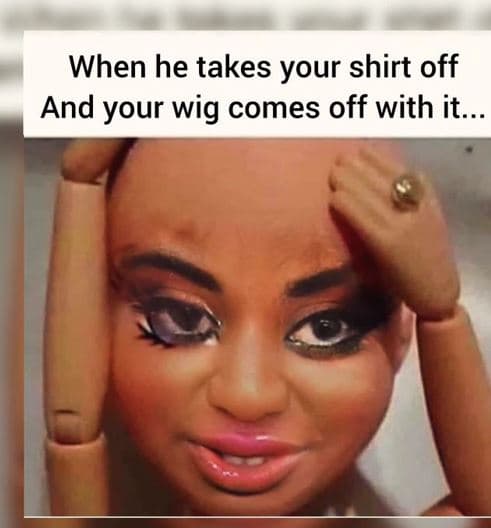 When he takes your shirt off and your wig comes off with it.