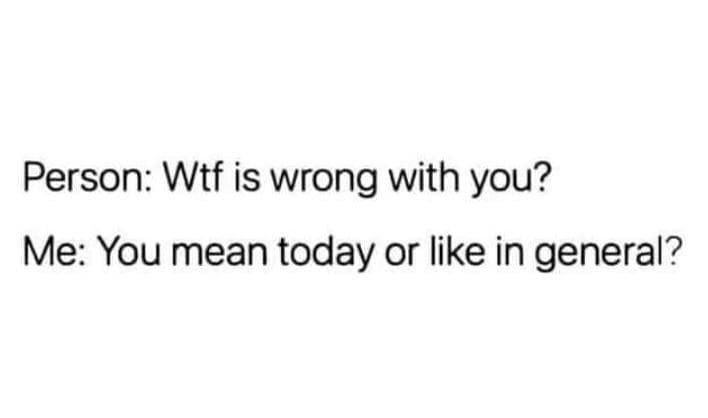 Person wtf is wrong with you? me you mean today or like in general?