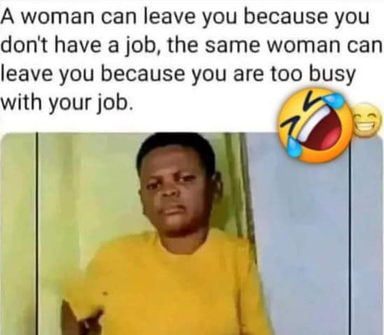 A woman can leave you because you don't have a job, the same woman can leave you