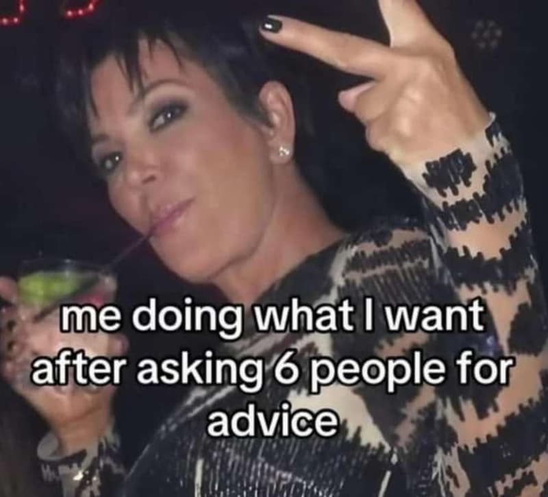 Me doing what i want after asking 6 people for advice