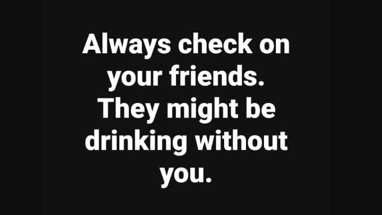 Always check on your friends. they might be drinking without you.