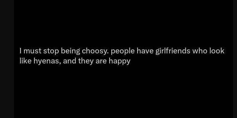 Imust stop being choosy people have girlfriends who look like hyenas, and they a
