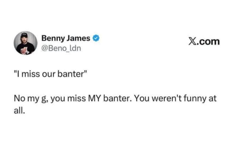 Benny james beno_ldn x.com imiss our banter no my g, you miss my banter . you we