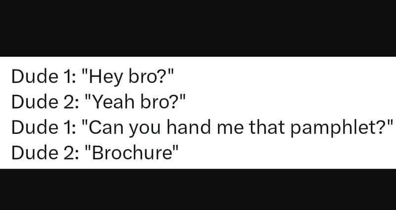Dude 1 hey bro? dude 2 yeah bro? dude 1 can you hand me that pamphlet? dude 2 br