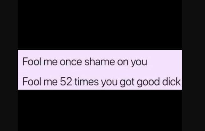 Fool me once shame on you foolme 52 times you got good dick