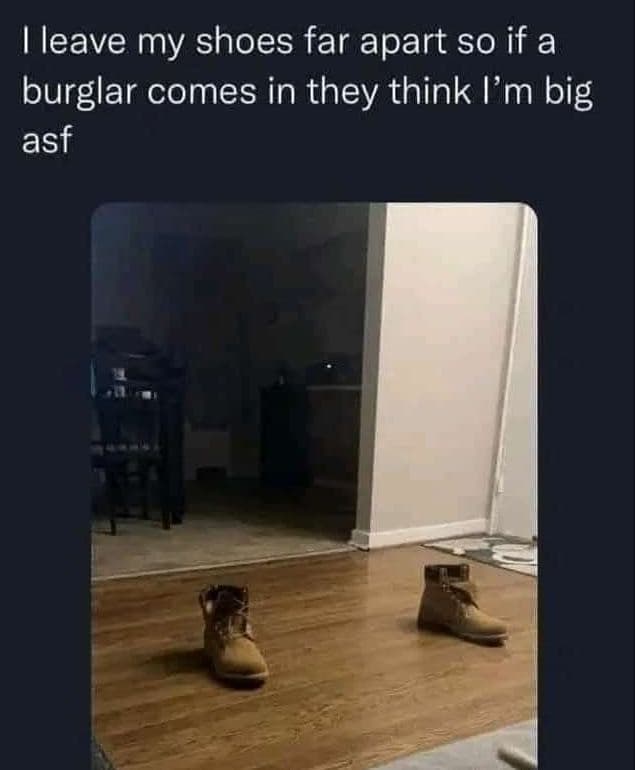 Mleave my shoes far apart so if a burglar comes in they think l'm big asf