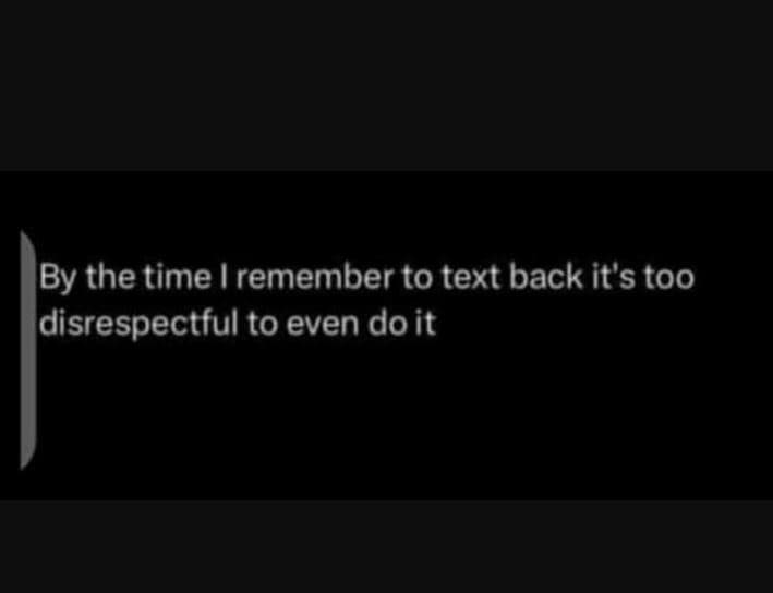 By the time remember to text back it's too disrespectful to even doit